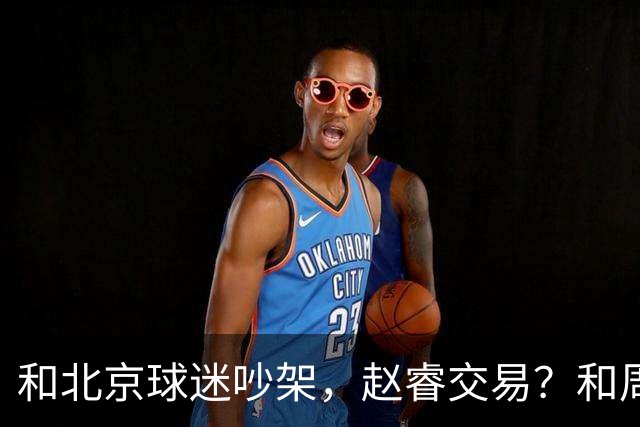 和北京球迷吵架，赵睿交易？和周琦互动，谁注意他表态，去向曝光