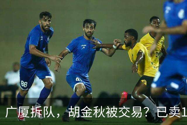 广厦拆队，胡金秋被交易？已卖1人，下家3选1，孙铭徽或也离队