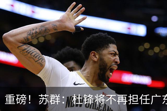 重磅！苏群：杜锋将不再担任广东队主教练，球迷：宏远天亮了